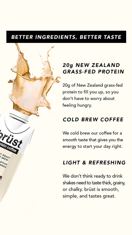 Better Ingredients, Better Taste. 20g New Zealand grass-fed protein: 20g of New Zealand grass-fed protein to fill you up, so you don't have to worry about feeling hungry. Cold Brew Coffee: We cold brew our coffee for a smooth taste that gives you energy.
